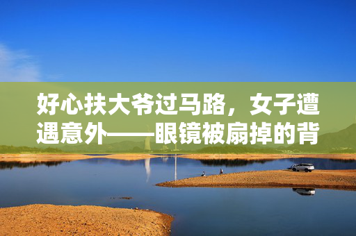 好心扶大爷过马路，女子遭遇意外——眼镜被扇掉的背后