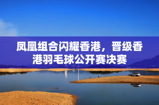 凤凰组合闪耀香港，晋级香港羽毛球公开赛决赛
