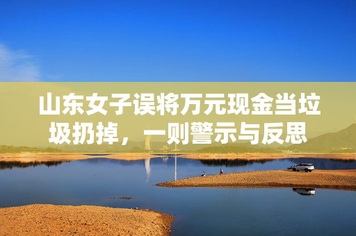 山东女子误将万元现金当垃圾扔掉，一则警示与反思