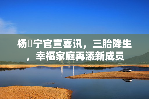 杨祐宁官宣喜讯，三胎降生，幸福家庭再添新成员