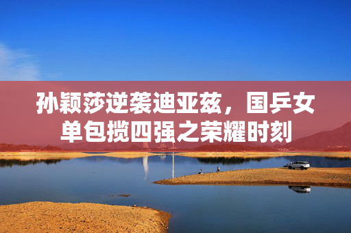 孙颖莎逆袭迪亚兹，国乒女单包揽四强之荣耀时刻