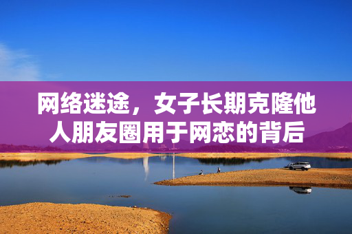网络迷途，女子长期克隆他人朋友圈用于网恋的背后