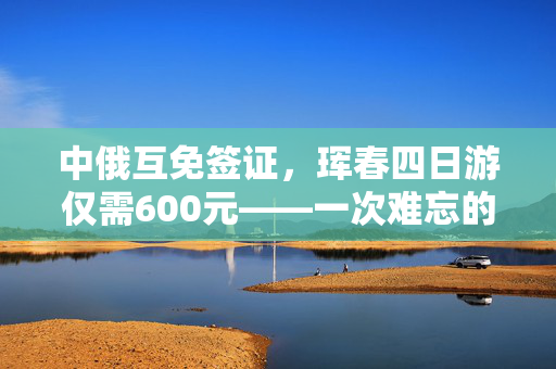 中俄互免签证，珲春四日游仅需600元——一次难忘的边境之旅