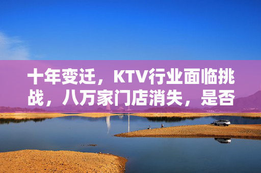 十年变迁，KTV行业面临挑战，八万家门店消失，是否被时代抛弃？