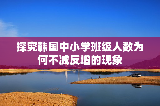 探究韩国中小学班级人数为何不减反增的现象