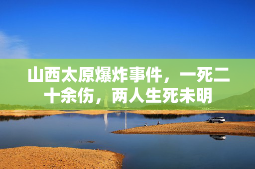 山西太原爆炸事件，一死二十余伤，两人生死未明