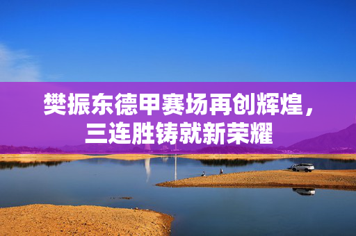 樊振东德甲赛场再创辉煌，三连胜铸就新荣耀