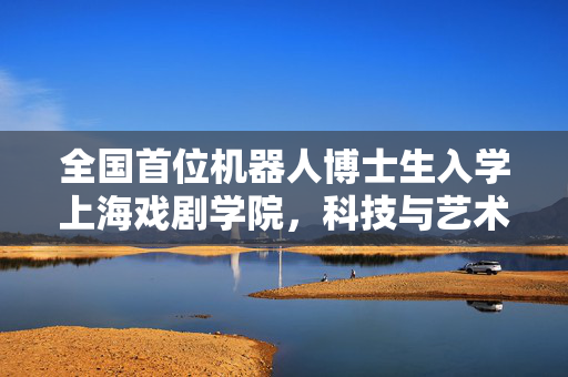 全国首位机器人博士生入学上海戏剧学院，科技与艺术的融合新篇章