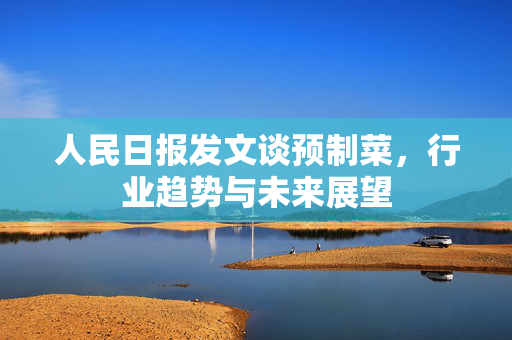 人民日报发文谈预制菜，行业趋势与未来展望