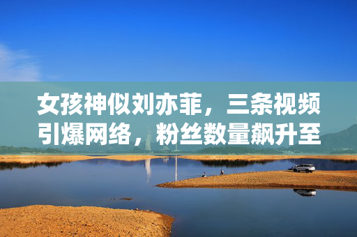 女孩神似刘亦菲，三条视频引爆网络，粉丝数量飙升至20万