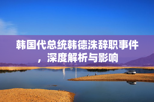 韩国代总统韩德洙辞职事件，深度解析与影响