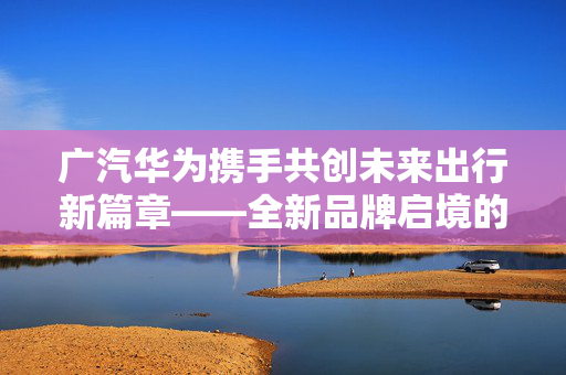 广汽华为携手共创未来出行新篇章——全新品牌启境的诞生