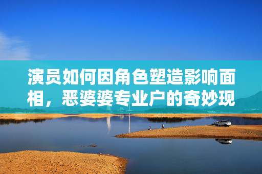 演员如何因角色塑造影响面相，恶婆婆专业户的奇妙现象