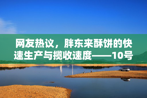 网友热议，胖东来酥饼的快速生产与揽收速度——10号揽收，11号生产背后的故事