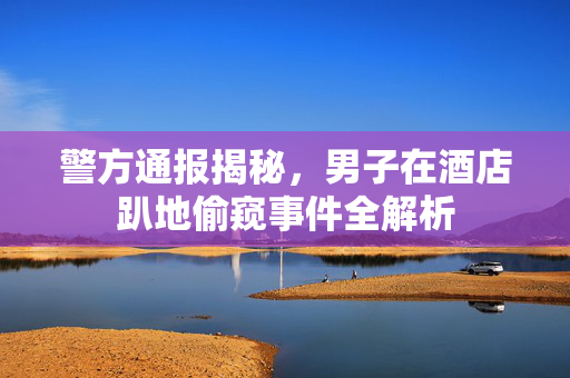 警方通报揭秘，男子在酒店趴地偷窥事件全解析