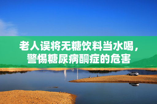 老人误将无糖饮料当水喝，警惕糖尿病酮症的危害