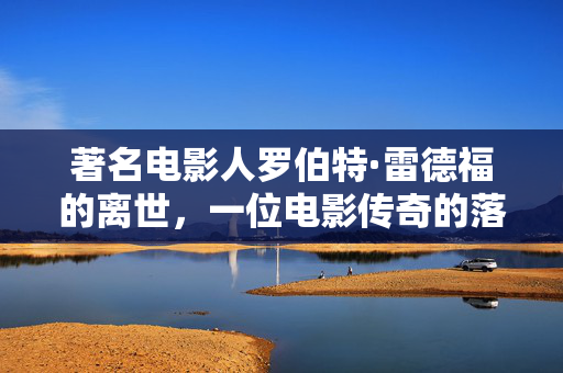 著名电影人罗伯特·雷德福的离世，一位电影传奇的落幕