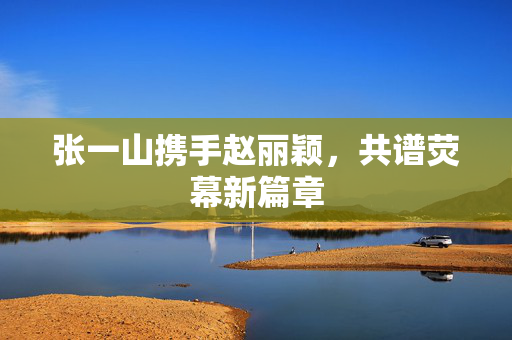 张一山携手赵丽颖，共谱荧幕新篇章