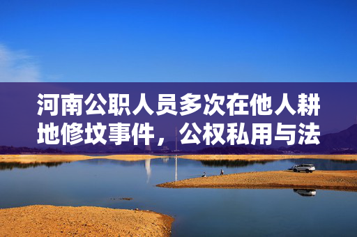 河南公职人员多次在他人耕地修坟事件，公权私用与法律责任的探讨