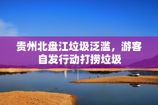 贵州北盘江垃圾泛滥，游客自发行动打捞垃圾