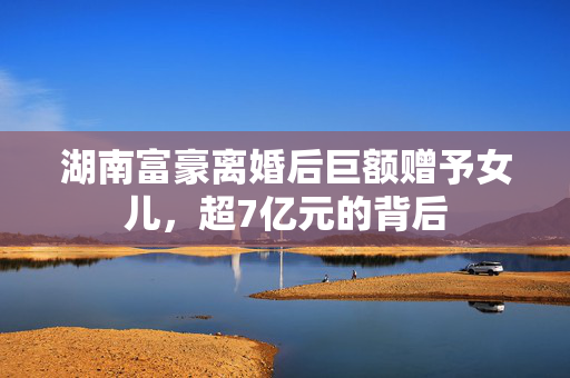 湖南富豪离婚后巨额赠予女儿，超7亿元的背后