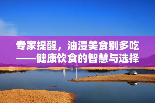 专家提醒，油浸美食别多吃——健康饮食的智慧与选择