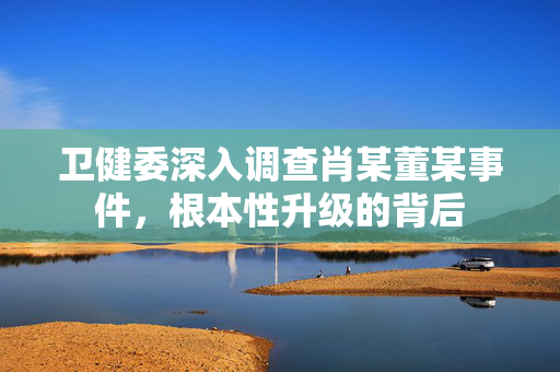 卫健委深入调查肖某董某事件，根本性升级的背后