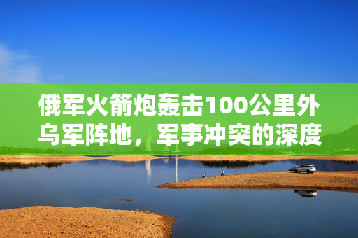 俄军火箭炮轰击100公里外乌军阵地，军事冲突的深度解析