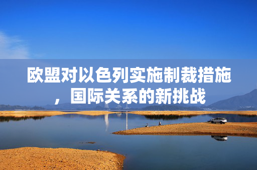欧盟对以色列实施制裁措施，国际关系的新挑战