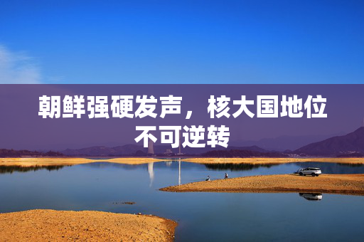 朝鲜强硬发声，核大国地位不可逆转