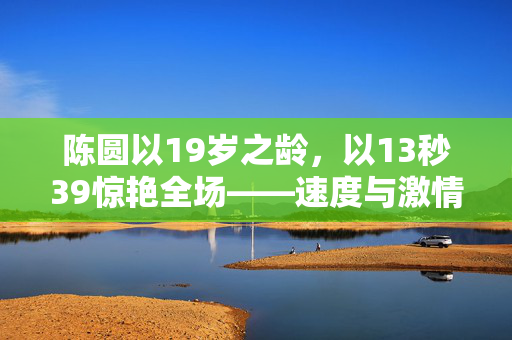陈圆以19岁之龄，以13秒39惊艳全场——速度与激情的完美诠释