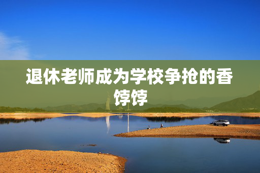 退休老师成为学校争抢的香饽饽