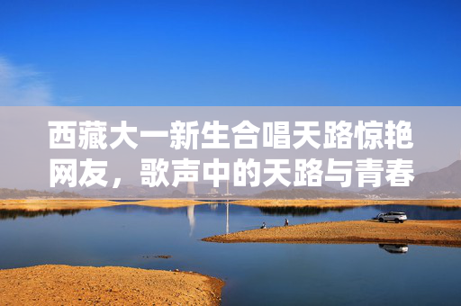 西藏大一新生合唱天路惊艳网友，歌声中的天路与青春梦想