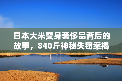 日本大米变身奢侈品背后的故事，840斤神秘失窃案揭秘