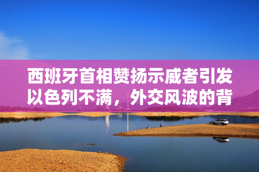西班牙首相赞扬示威者引发以色列不满，外交风波的背后