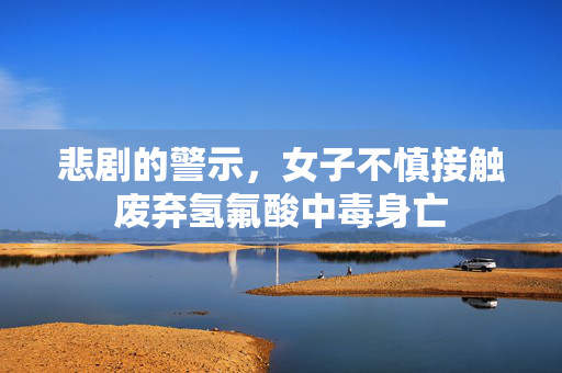 悲剧的警示，女子不慎接触废弃氢氟酸中毒身亡