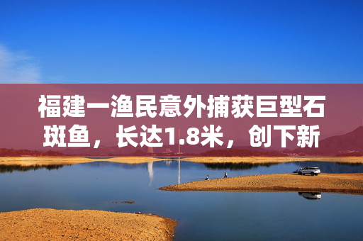 福建一渔民意外捕获巨型石斑鱼，长达1.8米，创下新纪录