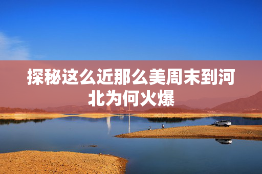 探秘这么近那么美周末到河北为何火爆