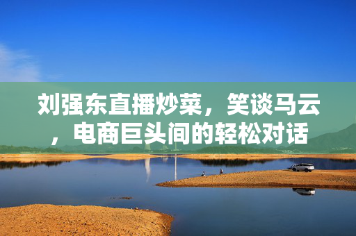刘强东直播炒菜，笑谈马云，电商巨头间的轻松对话