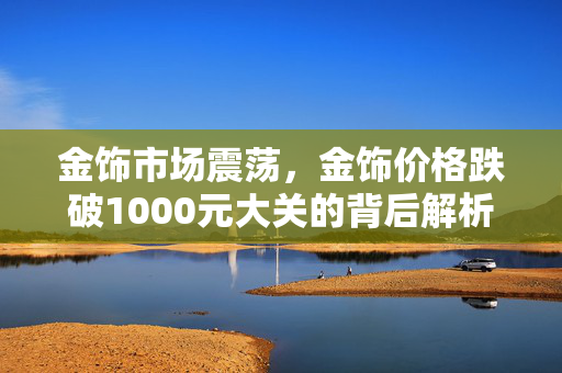 金饰市场震荡，金饰价格跌破1000元大关的背后解析