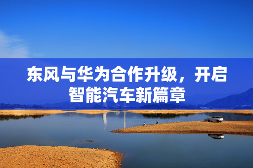 东风与华为合作升级，开启智能汽车新篇章
