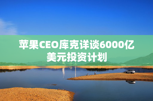 苹果CEO库克详谈6000亿美元投资计划