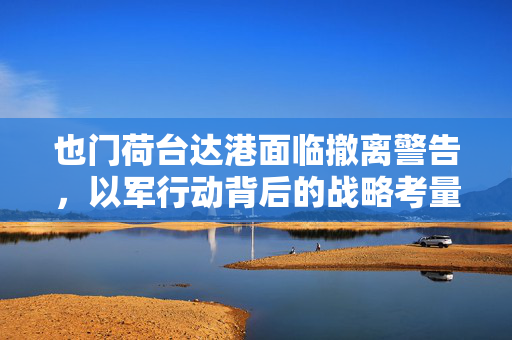 也门荷台达港面临撤离警告，以军行动背后的战略考量