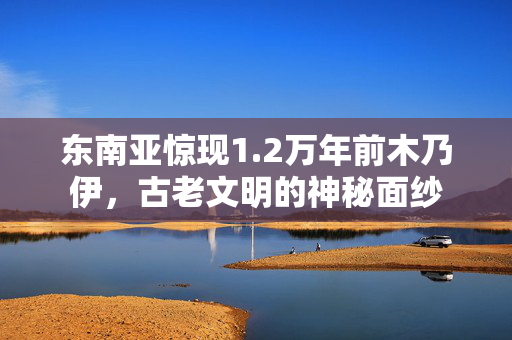 东南亚惊现1.2万年前木乃伊，古老文明的神秘面纱