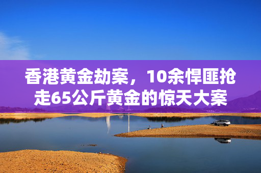 香港黄金劫案，10余悍匪抢走65公斤黄金的惊天大案