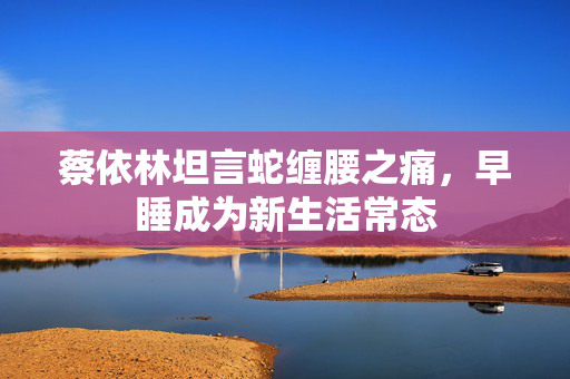 蔡依林坦言蛇缠腰之痛，早睡成为新生活常态