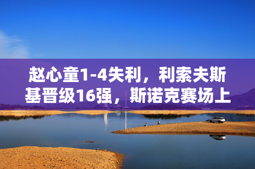 赵心童1-4失利，利索夫斯基晋级16强，斯诺克赛场上的遗憾与期待