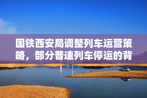 国铁西安局调整列车运营策略，部分普速列车停运的背后考量