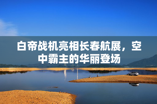 白帝战机亮相长春航展，空中霸主的华丽登场