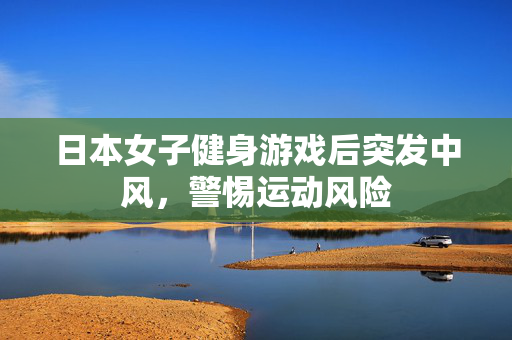 日本女子健身游戏后突发中风，警惕运动风险
